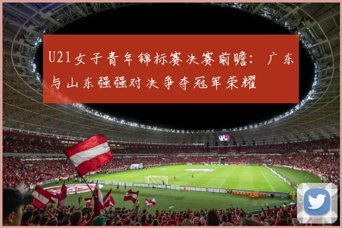 U21女子青年锦标赛决赛前瞻:广东与山东强强对决争夺冠军荣耀