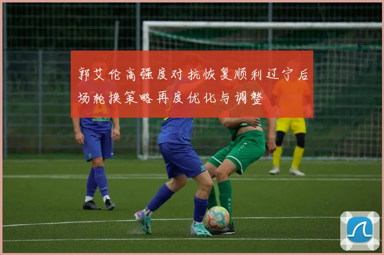 郭艾伦高强度对抗恢复顺利辽宁后场轮换策略再度优化与调整