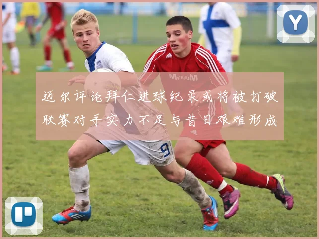 迈尔评论拜仁进球纪录或将被打破联赛对手实力不足与昔日艰难形成鲜明对比