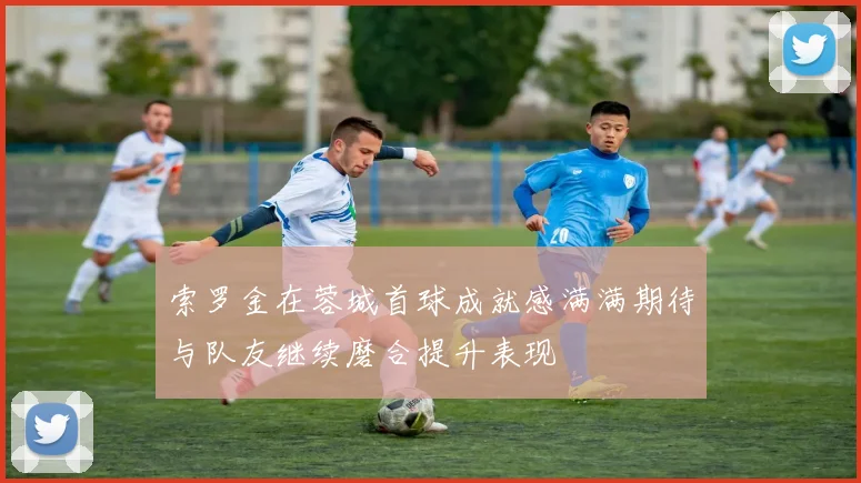 索罗金在蓉城首球成就感满满期待与队友继续磨合提升表现