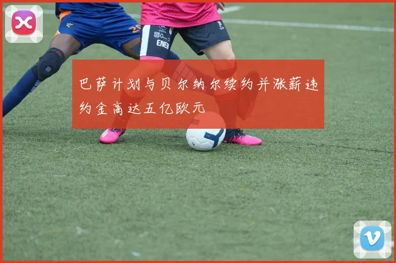 巴萨计划与贝尔纳尔续约并涨薪违约金高达五亿欧元